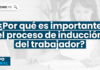 ¿Por qué es importante el proceso de inducción del trabajador?